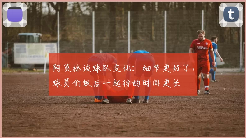 阿莫林谈球队变化：细节更好了，球员们饭后一起待的时间更长