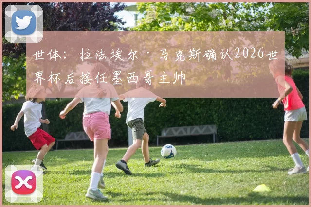 世体：拉法埃尔·马克斯确认2026世界杯后接任墨西哥主帅