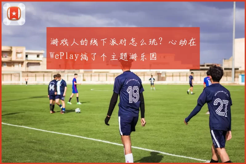 游戏人的线下派对怎么玩？心动在WePlay搞了个主题游乐园