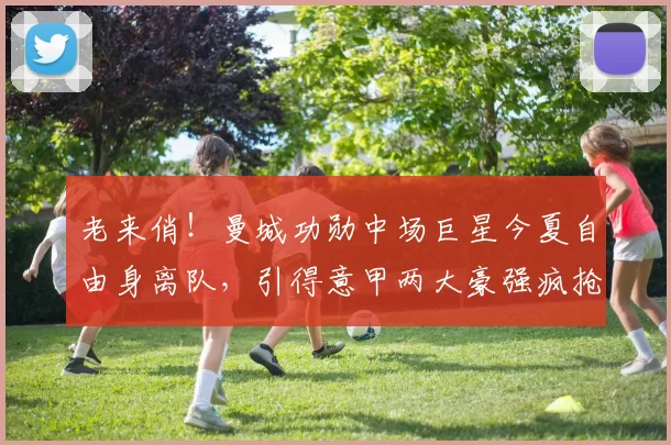 老来俏！曼城功勋中场巨星今夏自由身离队，引得意甲两大豪强疯抢