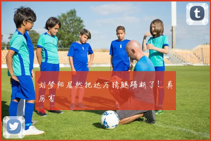 刘梦阳居然把达万猜腿踢断了！真厉害