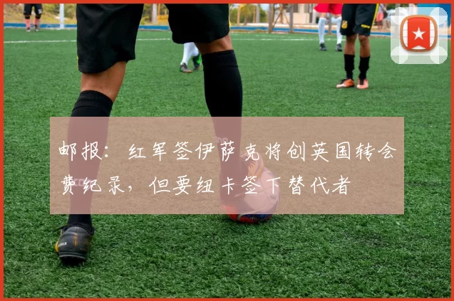 邮报：红军签伊萨克将创英国转会费纪录，但要纽卡签下替代者