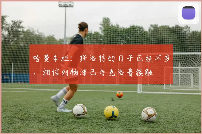 哈曼专栏：斯洛特的日子已经不多，相信利物浦已与克洛普接触