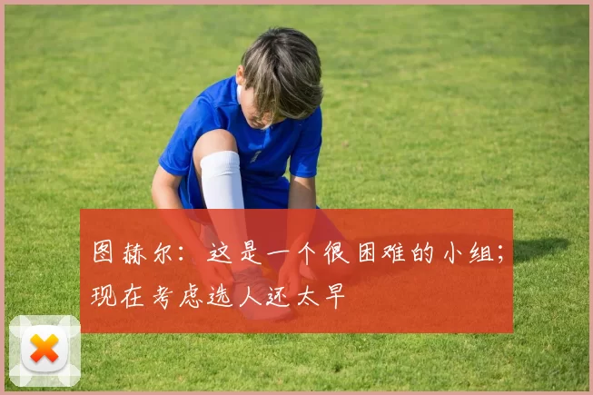 图赫尔：这是一个很困难的小组；现在考虑选人还太早