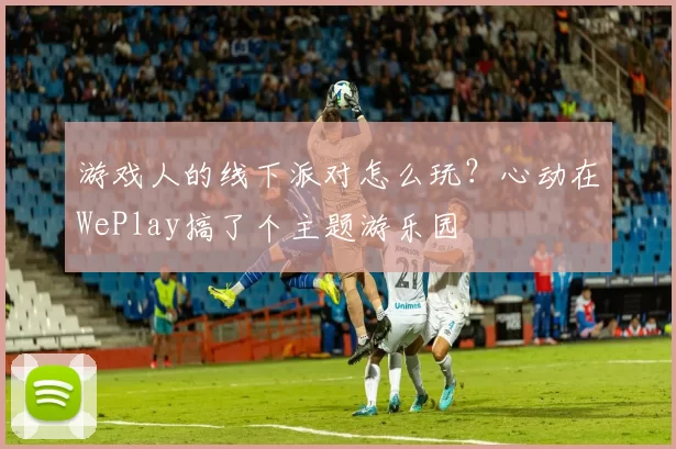 游戏人的线下派对怎么玩？心动在WePlay搞了个主题游乐园