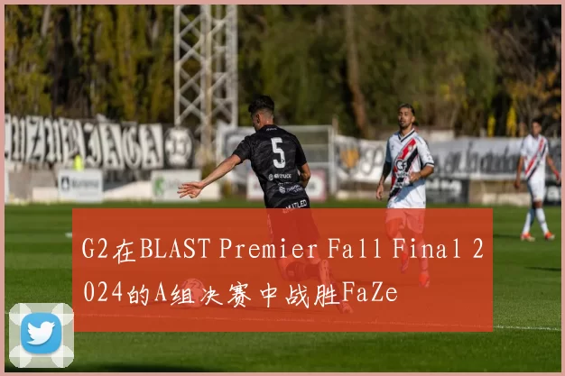 G2在BLAST Premier Fall Final 2024的A组决赛中战胜FaZe