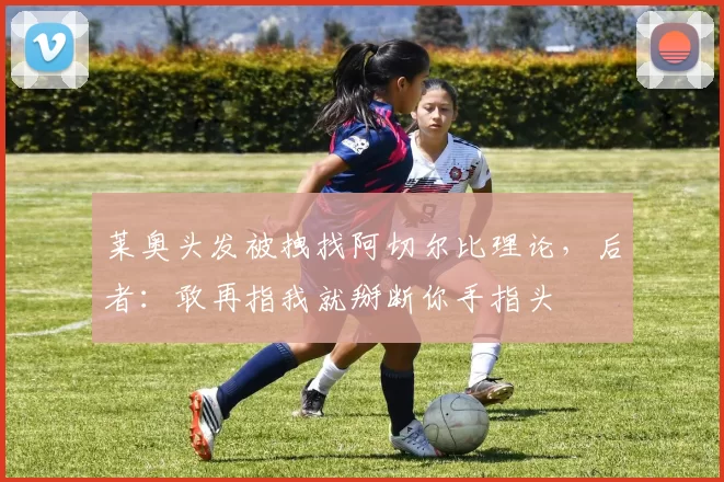 莱奥头发被拽找阿切尔比理论，后者：敢再指我就掰断你手指头