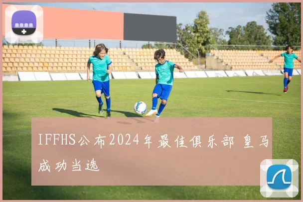 IFFHS公布2024年最佳俱乐部 皇马成功当选