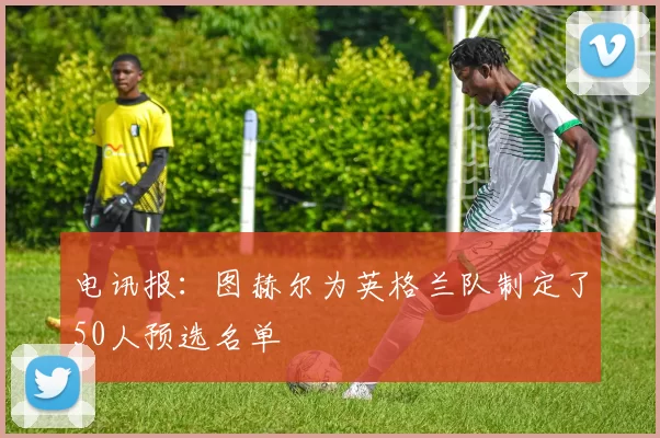 电讯报：图赫尔为英格兰队制定了50人预选名单