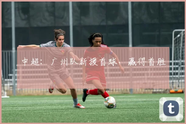 中超：广州队新援首球，赢得首胜