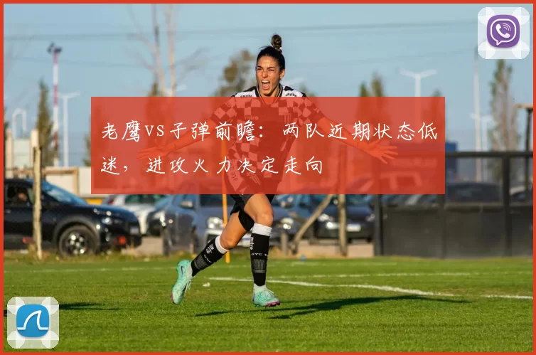 老鹰vs子弹前瞻：两队近期状态低迷，进攻火力决定走向