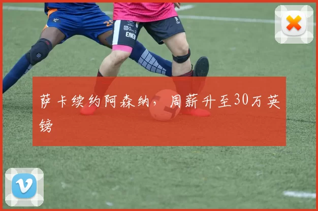 萨卡续约阿森纳，周薪升至30万英镑