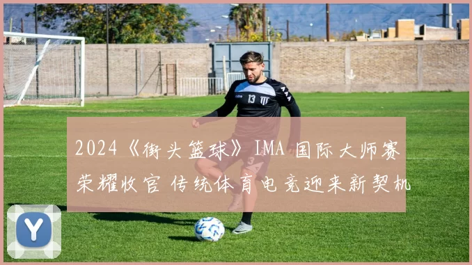 2024《街头篮球》IMA 国际大师赛荣耀收官 传统体育电竞迎来新契机