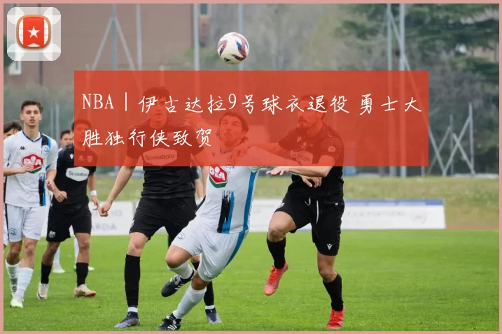 NBA｜伊古达拉9号球衣退役 勇士大胜独行侠致贺