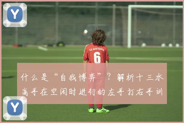 什么是“自我博弈”？解析十三水高手在空闲时进行的左手打右手训练。（十三水高手闲暇如何自我博弈？揭示“左手打右手”训练法）
