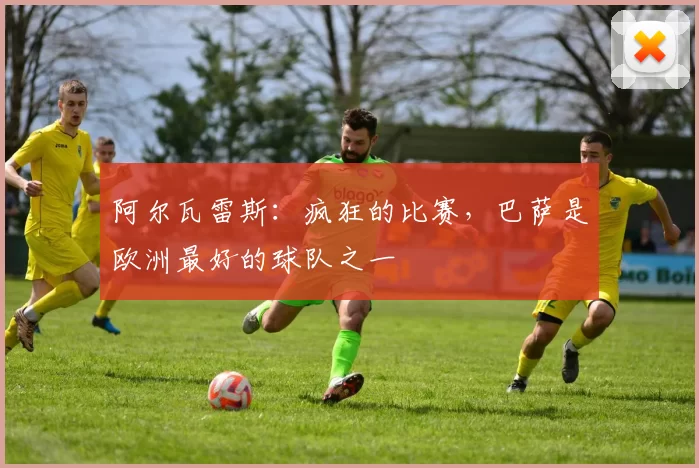 阿尔瓦雷斯：疯狂的比赛，巴萨是欧洲最好的球队之一