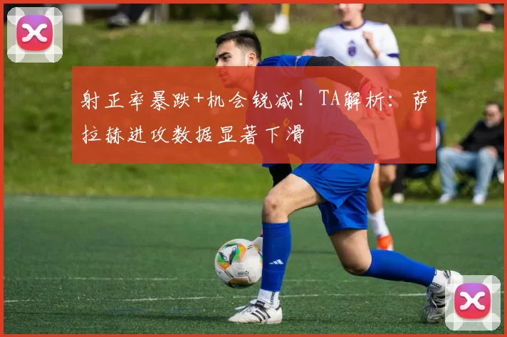 射正率暴跌+机会锐减！TA解析：萨拉赫进攻数据显著下滑