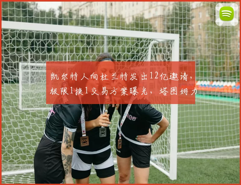 凯尔特人向杜兰特发出12亿邀请，极限1换1交易方案曝光，塔图姆力挺