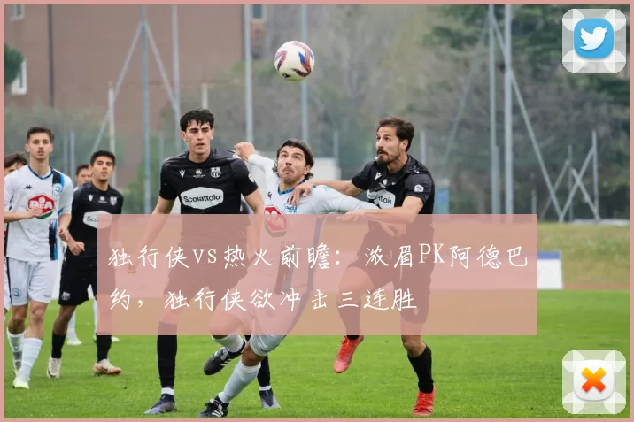 独行侠vs热火前瞻：浓眉PK阿德巴约，独行侠欲冲击三连胜