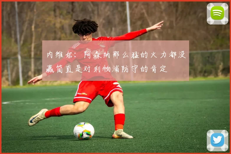 内维尔：阿森纳那么猛的火力都没赢简直是对利物浦防守的肯定