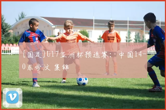 [国足]U17亚洲杯预选赛：中国14-0东帝汶 集锦