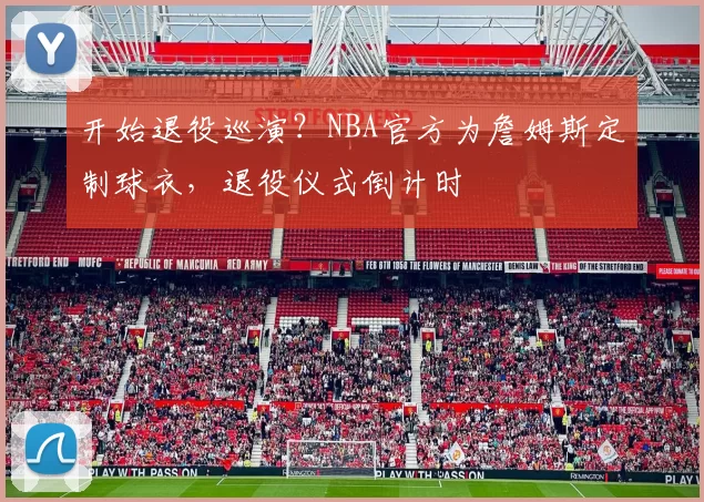 开始退役巡演？NBA官方为詹姆斯定制球衣，退役仪式倒计时