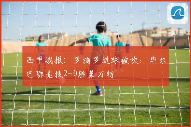 西甲战报：罗梅罗进球被吹，毕尔巴鄂竞技2-0胜莱万特