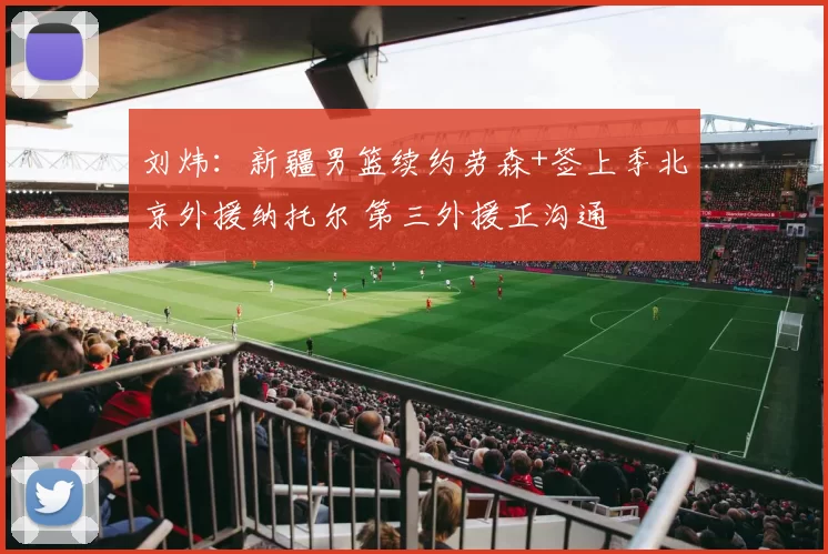 刘炜：新疆男篮续约劳森+签上季北京外援纳托尔 第三外援正沟通