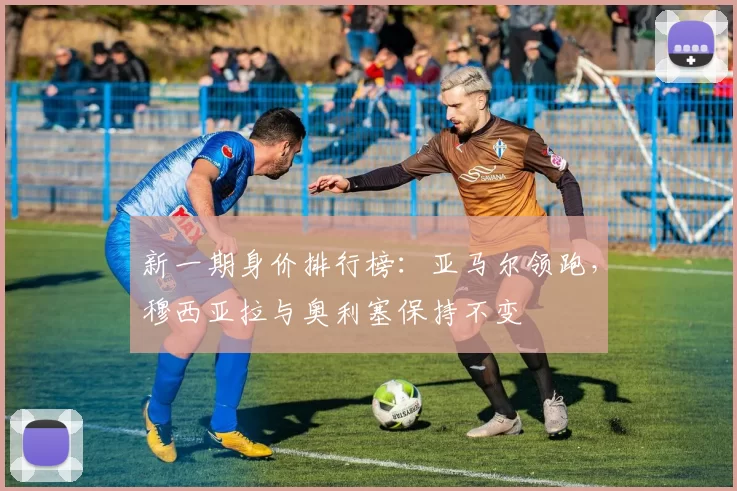 新一期身价排行榜：亚马尔领跑，穆西亚拉与奥利塞保持不变