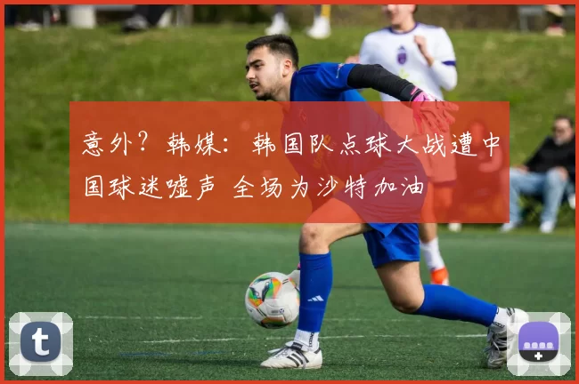 意外？韩媒：韩国队点球大战遭中国球迷嘘声 全场为沙特加油
