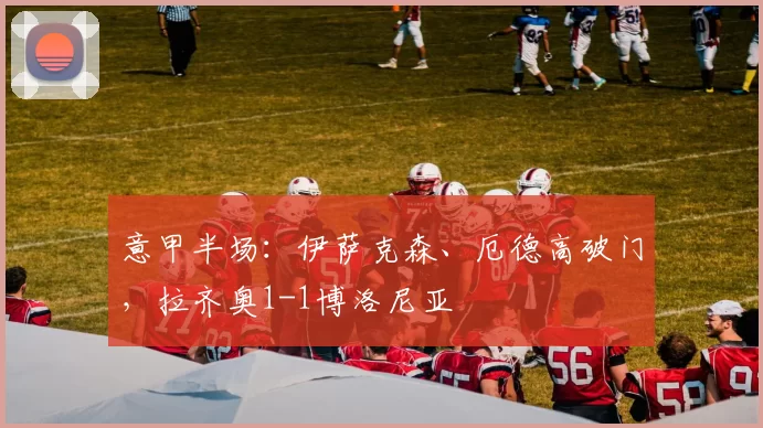意甲半场：伊萨克森、厄德高破门，拉齐奥1-1博洛尼亚