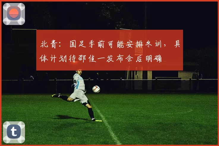 北青：国足季前可能安排冬训，具体计划待邵佳一发布会后明确
