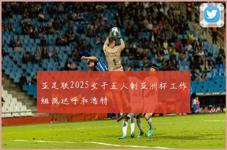 亚足联2025女子五人制亚洲杯工作组抵达呼和浩特