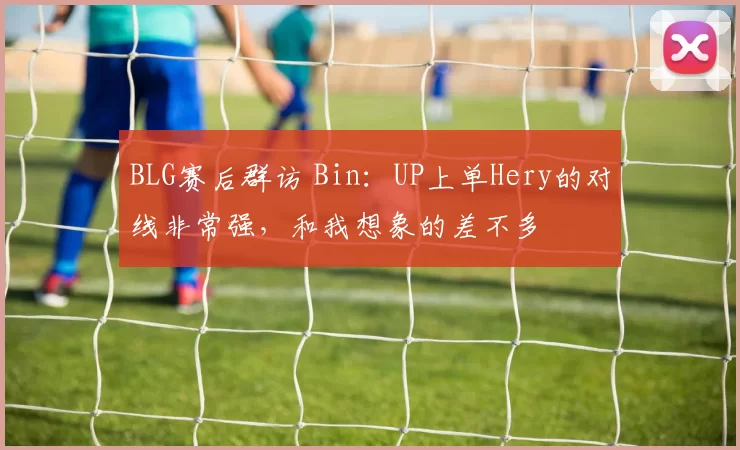 BLG赛后群访 Bin：UP上单Hery的对线非常强，和我想象的差不多