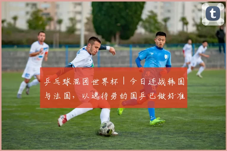 乒乓球混团世界杯｜今日连战韩国与法国，以逸待劳的国乒已做好准备