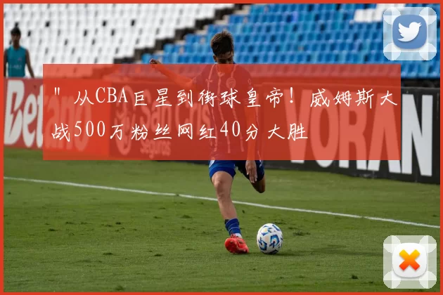 ＂从CBA巨星到街球皇帝！威姆斯大战500万粉丝网红40分大胜