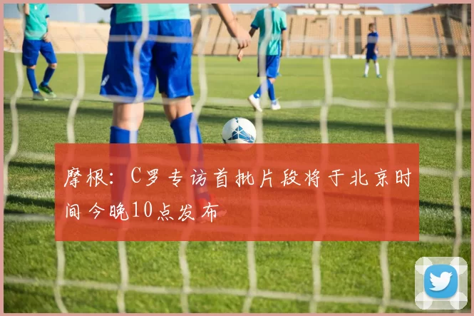 摩根：C罗专访首批片段将于北京时间今晚10点发布
