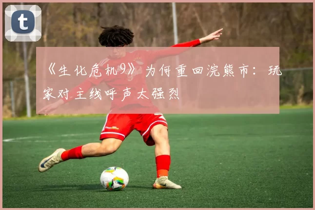 《生化危机9》为何重回浣熊市：玩家对主线呼声太强烈