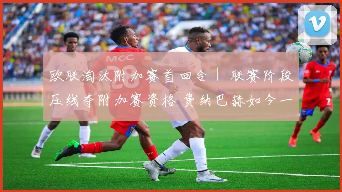 欧联淘汰附加赛首回合｜ 联赛阶段压线夺附加赛资格 费纳巴赫如今一只脚踏进16强