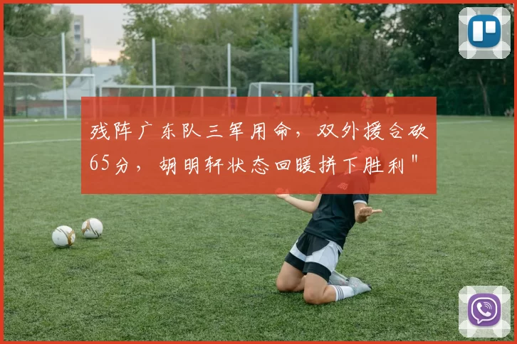 残阵广东队三军用命，双外援合砍65分，胡明轩状态回暖拼下胜利＂